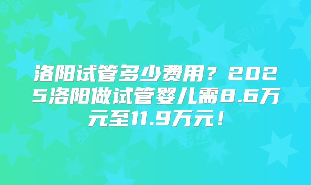 洛阳试管多少费用?2025洛阳做试管婴儿需8.6万元至11.9万元!