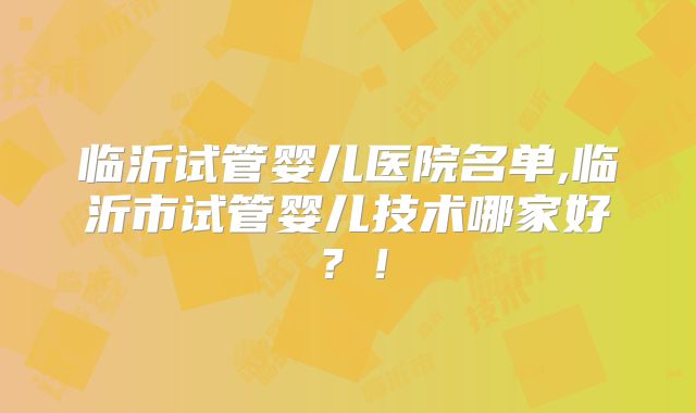 临沂试管婴儿医院名单,临沂市试管婴儿技术哪家好？！