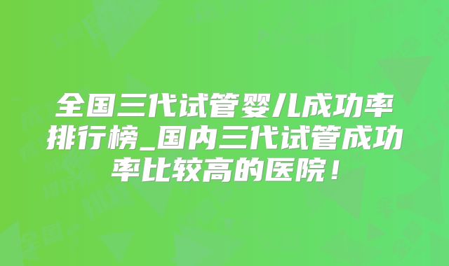 全国三代试管婴儿成功率排行榜_国内三代试管成功率比较高的医院!