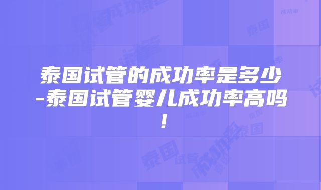 泰国试管的成功率是多少-泰国试管婴儿成功率高吗！