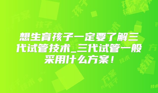 想生育孩子一定要了解三代试管技术_三代试管一般采用什么方案!