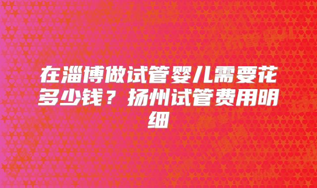 在淄博做试管婴儿需要花多少钱？扬州试管费用明细