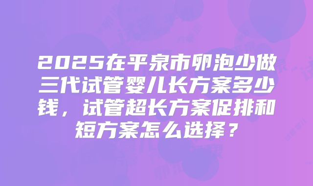 2025在平泉市卵泡少做三代试管婴儿长方案多少钱,试管超长方案促排和短方案怎么选择?