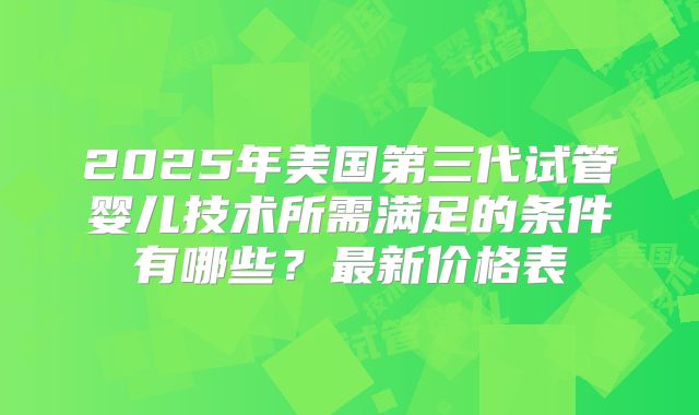 2025年美国第三代试管婴儿技术所需满足的条件有哪些?最新价格表