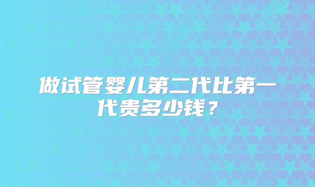 做试管婴儿第二代比第一代贵多少钱?