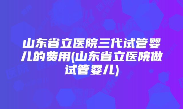 山东省立医院三代试管婴儿的费用(山东省立医院做试管婴儿)