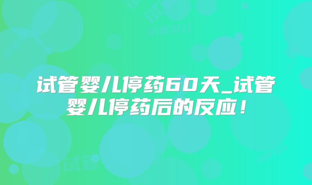试管婴儿停药60天_试管婴儿停药后的反应!