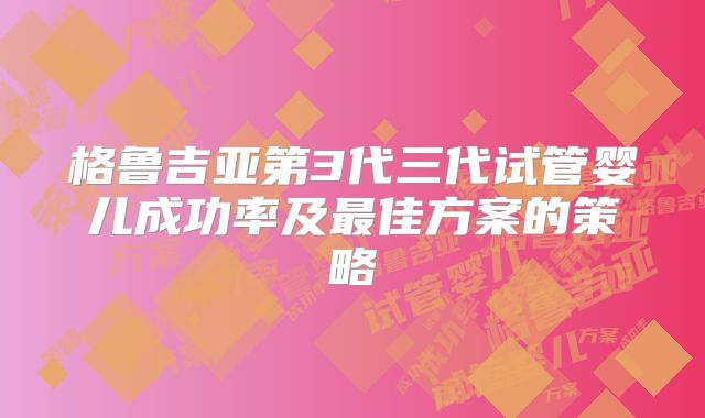 格鲁吉亚第3代三代试管婴儿成功率及最佳方案的策略