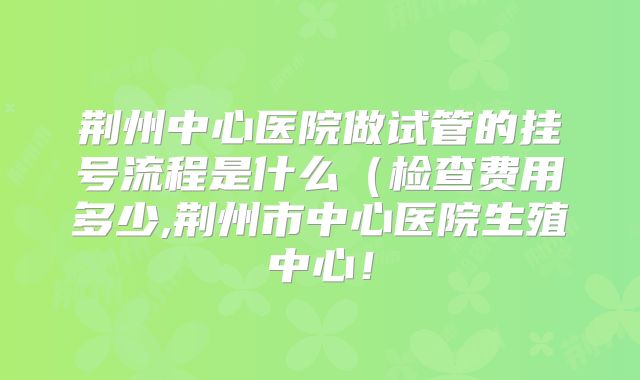 荆州中心医院做试管的挂号流程是什么（检查费用多少,荆州市中心医院生殖中心！