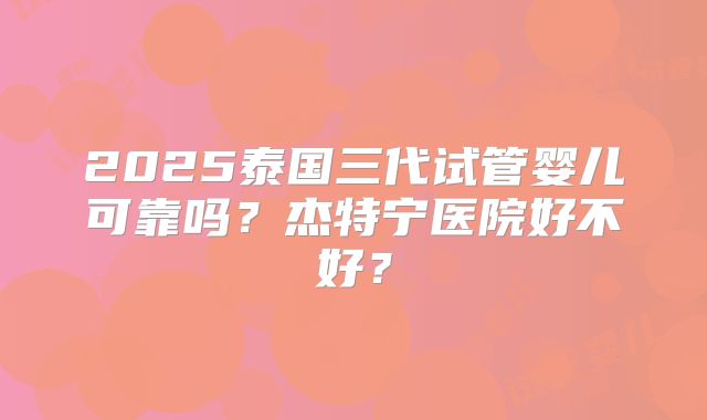 2025泰国三代试管婴儿可靠吗？杰特宁医院好不好？