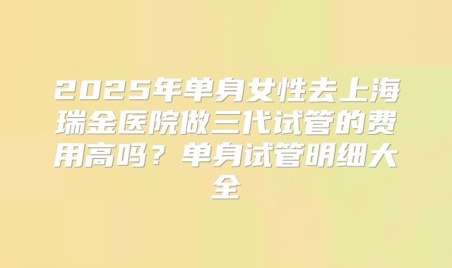 2025年单身女性去上海瑞金医院做三代试管的费用高吗？单身试管明细大全