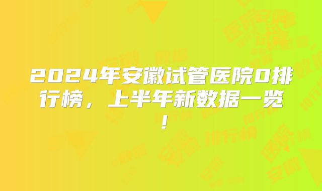 2024年安徽试管医院0排行榜，上半年新数据一览！