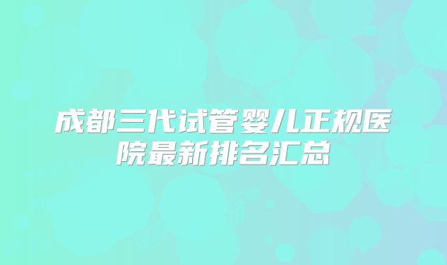成都三代试管婴儿正规医院最新排名汇总