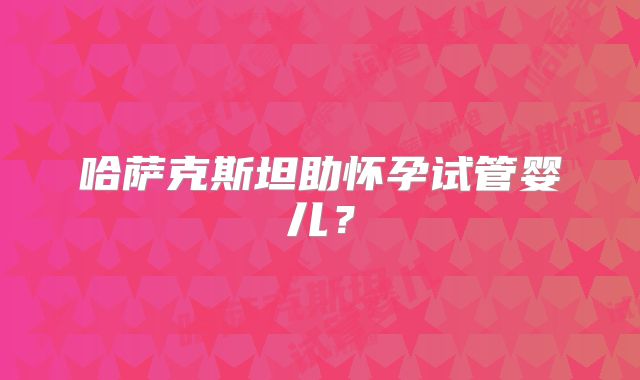 哈萨克斯坦助怀孕试管婴儿？