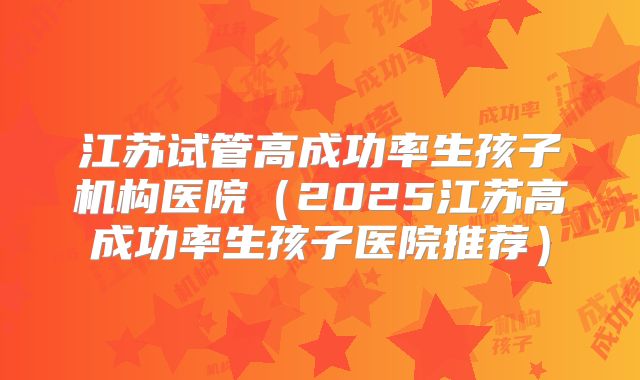 江苏试管高成功率生孩子机构医院（2025江苏高成功率生孩子医院推荐）