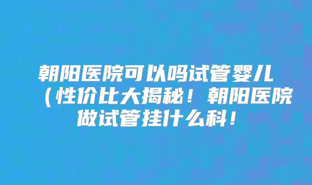 朝阳医院可以吗试管婴儿(性价比大揭秘!朝阳医院做试管挂什么科!