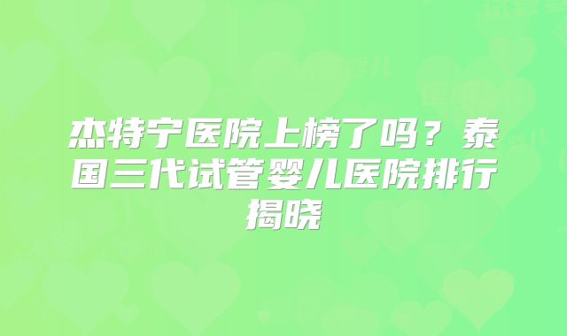 杰特宁医院上榜了吗?泰国三代试管婴儿医院排行揭晓