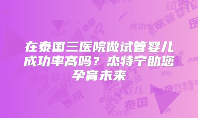 在泰国三医院做试管婴儿成功率高吗?杰特宁助您孕育未来