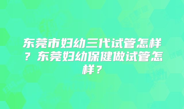 东莞市妇幼三代试管怎样？东莞妇幼保健做试管怎样？