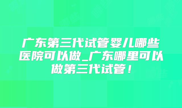 广东第三代试管婴儿哪些医院可以做_广东哪里可以做第三代试管!