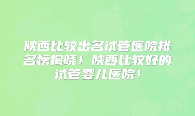 陕西比较出名试管医院排名榜揭晓!陕西比较好的试管婴儿医院!