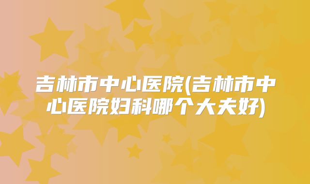 吉林市中心医院(吉林市中心医院妇科哪个大夫好)