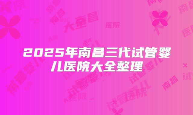 2025年南昌三代试管婴儿医院大全整理
