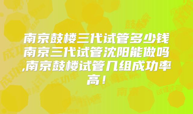 南京鼓楼三代试管多少钱南京三代试管沈阳能做吗,南京鼓楼试管几组成功率高！