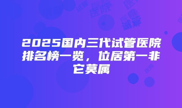 2025国内三代试管医院排名榜一览，位居第一非它莫属