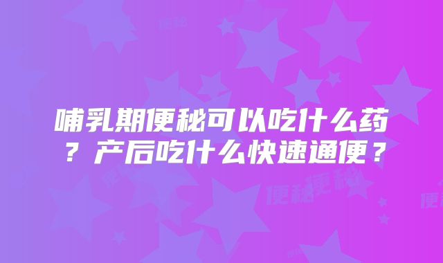 哺乳期便秘可以吃什么药？产后吃什么快速通便？