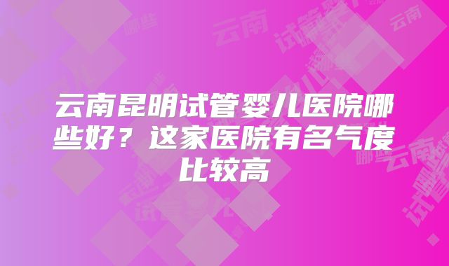 云南昆明试管婴儿医院哪些好？这家医院有名气度比较高