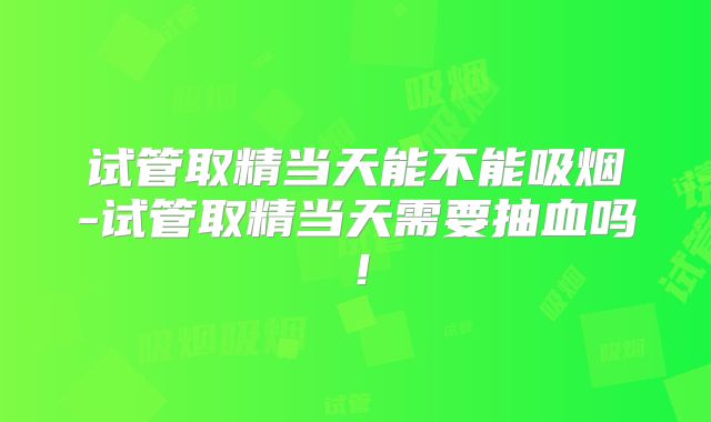 试管取精当天能不能吸烟-试管取精当天需要抽血吗!