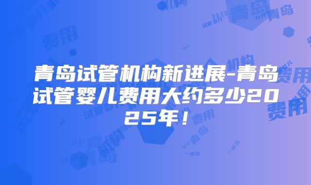 青岛试管机构新进展-青岛试管婴儿费用大约多少2025年!