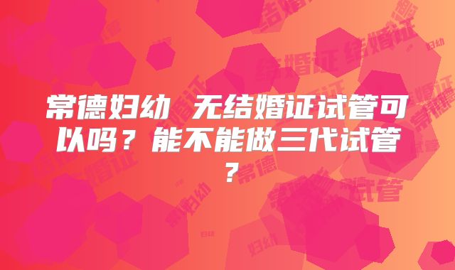 常德妇幼 无结婚证试管可以吗?能不能做三代试管?
