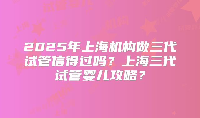 2025年上海机构做三代试管信得过吗？上海三代试管婴儿攻略？