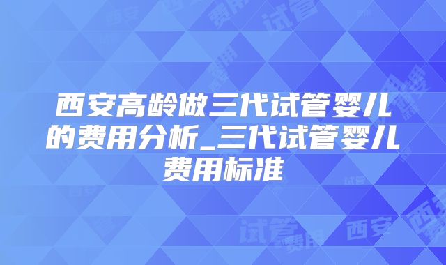 西安高龄做三代试管婴儿的费用分析_三代试管婴儿费用标准