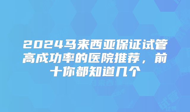 2024马来西亚保证试管高成功率的医院推荐,前十你都知道几个