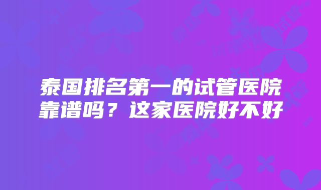 泰国排名第一的试管医院靠谱吗?这家医院好不好