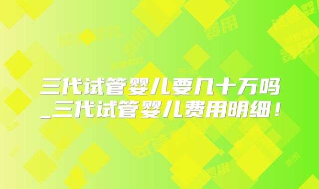 三代试管婴儿要几十万吗_三代试管婴儿费用明细！