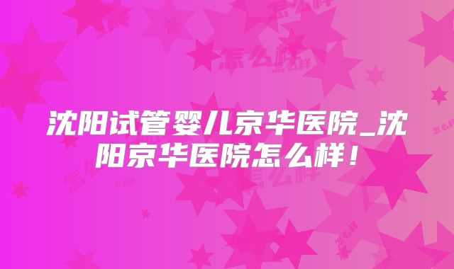 沈阳试管婴儿京华医院_沈阳京华医院怎么样！