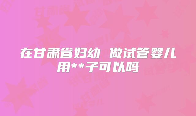 在甘肃省妇幼 做试管婴儿用**子可以吗