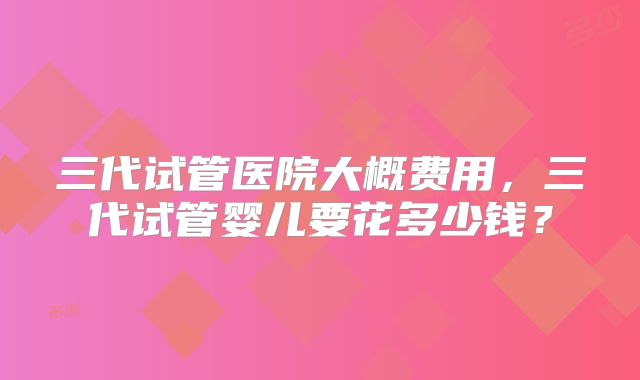 三代试管医院大概费用，三代试管婴儿要花多少钱？