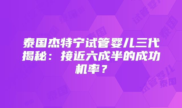 泰国杰特宁试管婴儿三代揭秘:接近六成半的成功机率?