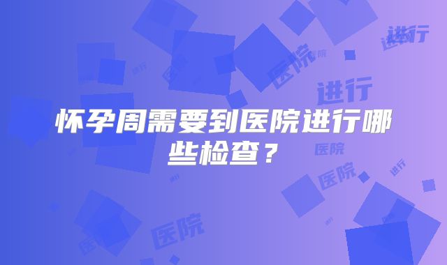 怀孕周需要到医院进行哪些检查？