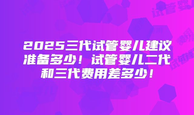 2025三代试管婴儿建议准备多少！试管婴儿二代和三代费用差多少！