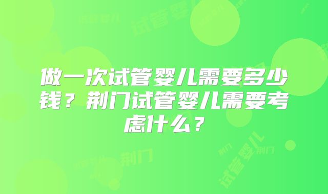 做一次试管婴儿需要多少钱？荆门试管婴儿需要考虑什么？