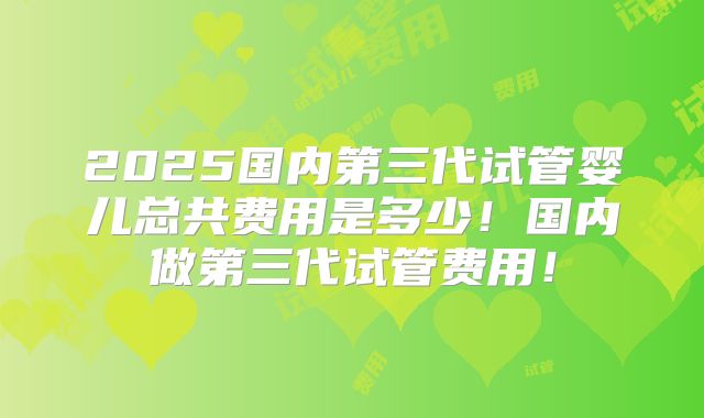 2025国内第三代试管婴儿总共费用是多少！国内做第三代试管费用！