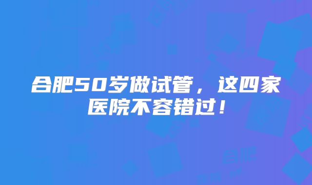 合肥50岁做试管,这四家医院不容错过!
