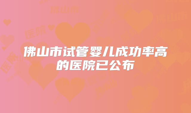 佛山市试管婴儿成功率高的医院已公布