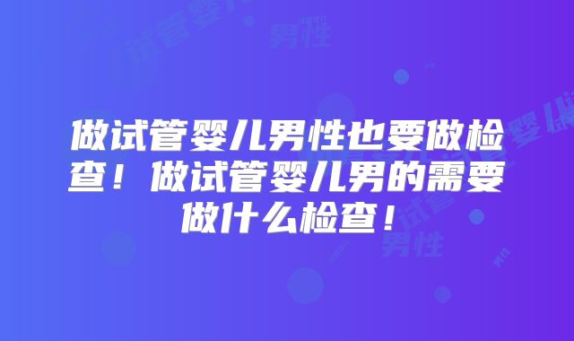 做试管婴儿男性也要做检查！做试管婴儿男的需要做什么检查！